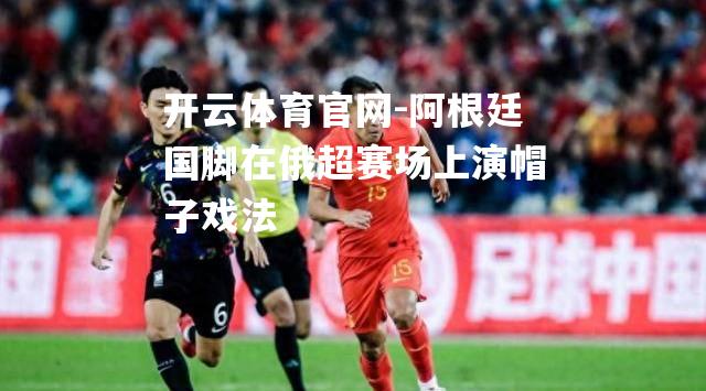 阿根廷国脚在俄超赛场上演帽子戏法