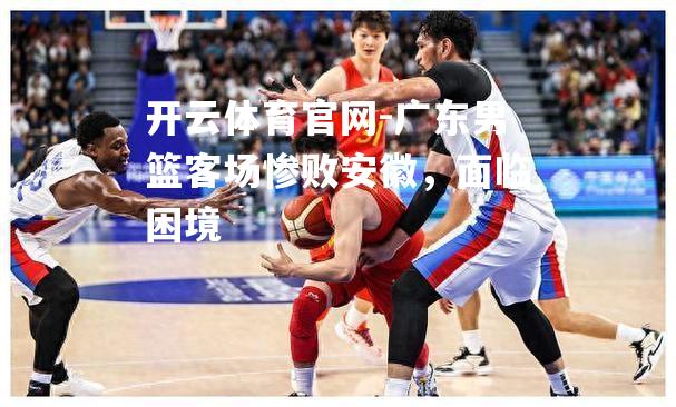 广东男篮客场惨败安徽，面临困境