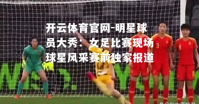明星球员大秀：女足比赛现场球星风采赛前独家报道