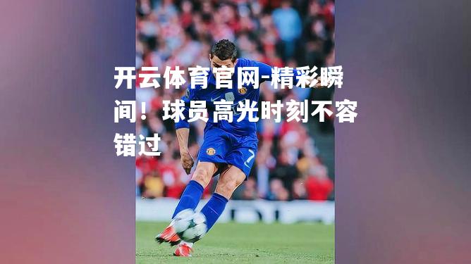 精彩瞬间！球员高光时刻不容错过
