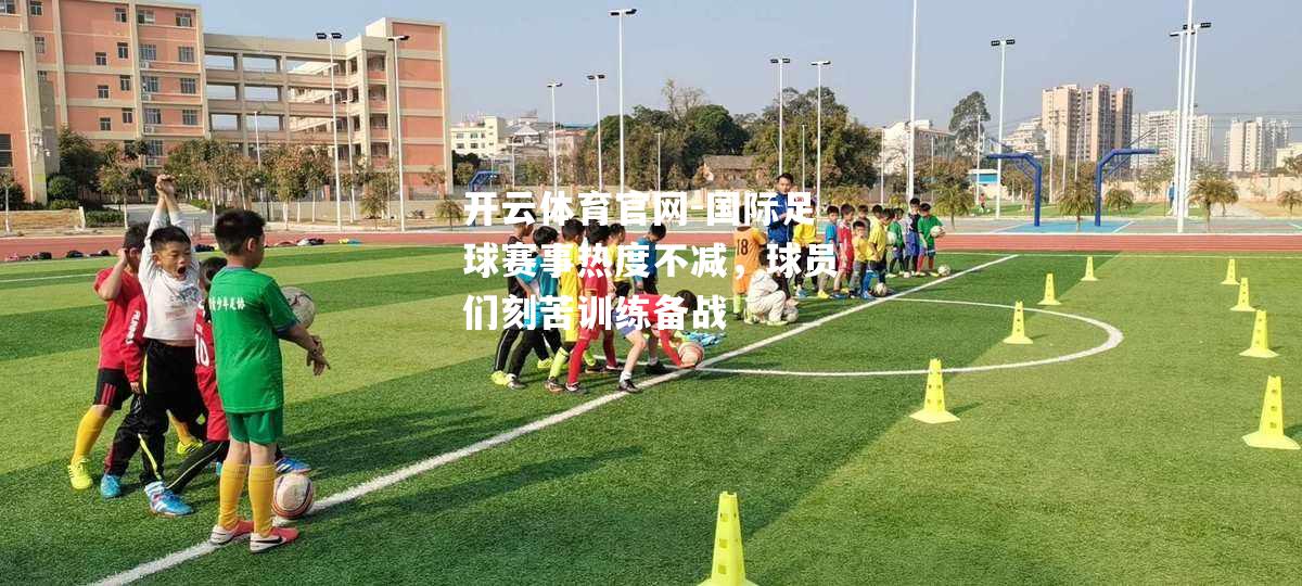 国际足球赛事热度不减，球员们刻苦训练备战