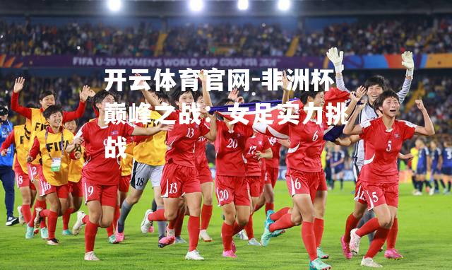 非洲杯巅峰之战：女足实力挑战