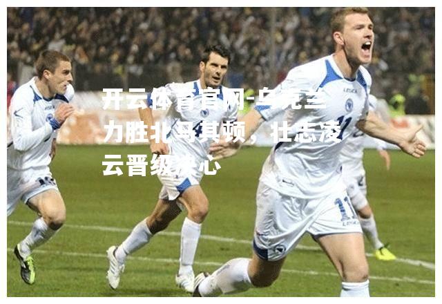 乌克兰力胜北马其顿，壮志凌云晋级决心