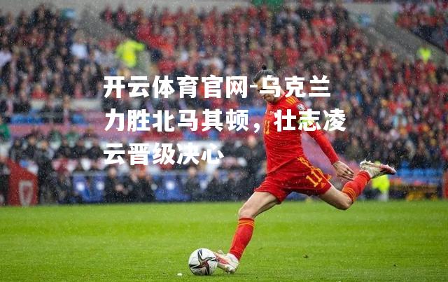 乌克兰力胜北马其顿，壮志凌云晋级决心