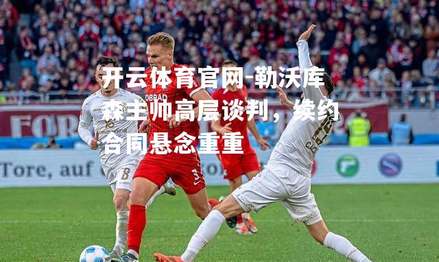 勒沃库森主帅高层谈判，续约合同悬念重重